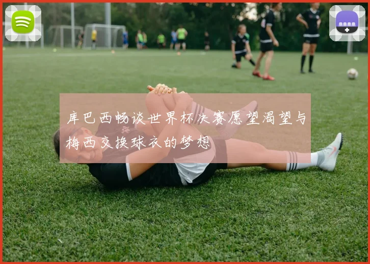 库巴西畅谈世界杯决赛愿望渴望与梅西交换球衣的梦想