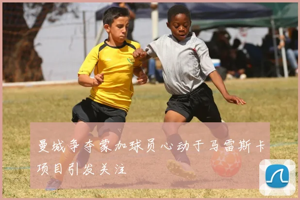 曼城争夺蒙加球员心动于马雷斯卡项目引发关注