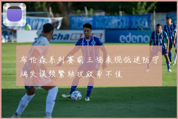 布伦森系列赛前三场表现低迷防守端失误频繁助攻效率不佳
