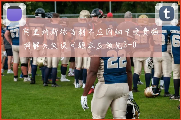 阿里纳斯称马刺不应因细节受责强调解决失误问题本应领先2-0