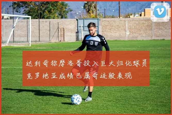 达利奇称摩洛哥投入巨大归化球员克罗地亚成绩已属奇迹般表现