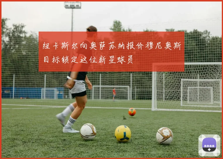 纽卡斯尔向奥萨苏纳报价穆尼奥斯目标锁定这位新星球员