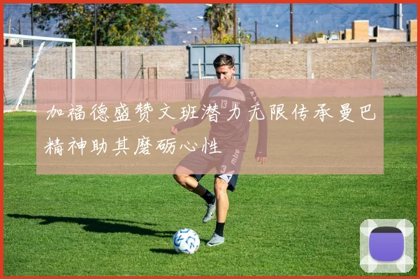 加福德盛赞文班潜力无限传承曼巴精神助其磨砺心性