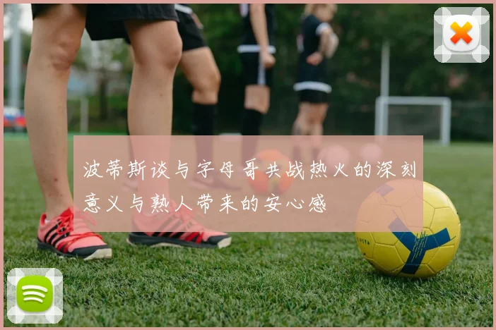 波蒂斯谈与字母哥共战热火的深刻意义与熟人带来的安心感