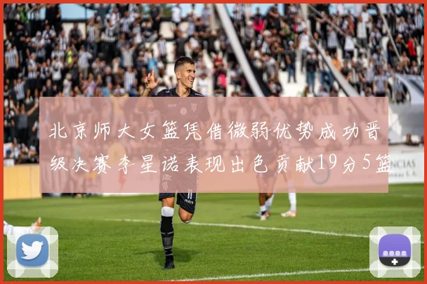 北京师大女篮凭借微弱优势成功晋级决赛李星诺表现出色贡献19分5篮板
