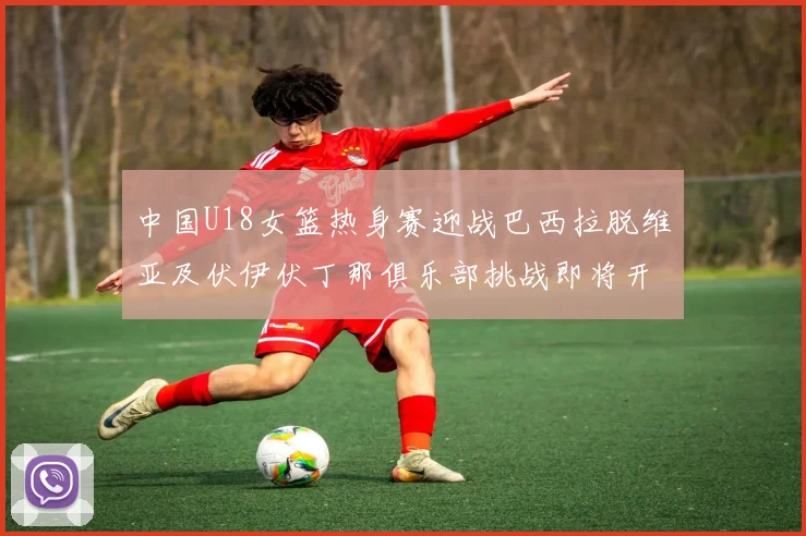 中国U18女篮热身赛迎战巴西拉脱维亚及伏伊伏丁那俱乐部挑战即将开启
