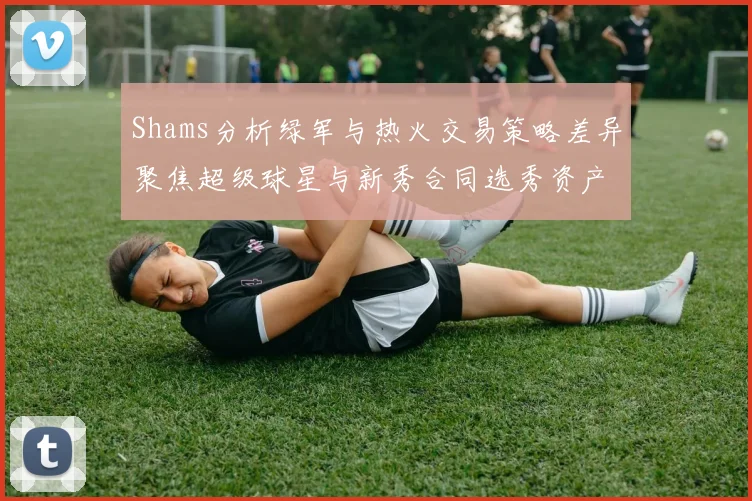 Shams分析绿军与热火交易策略差异聚焦超级球星与新秀合同选秀资产