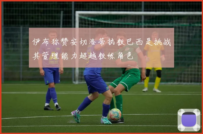 伊布称赞安切洛蒂执教巴西是挑战其管理能力超越教练角色
