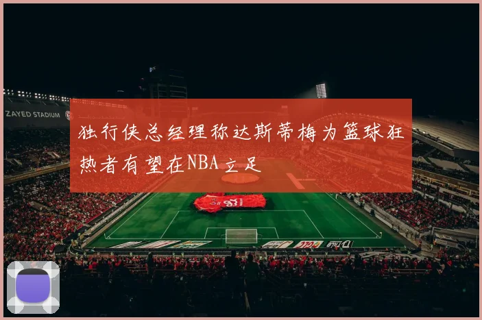 独行侠总经理称达斯蒂梅为篮球狂热者有望在NBA立足
